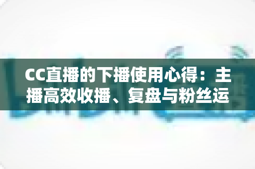 CC直播的下播使用心得：主播高效收播、复盘与粉丝运营全指南