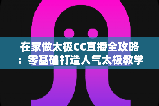 在家做太极CC直播全攻略：零基础打造人气太极教学直播间，轻松传播养生文化