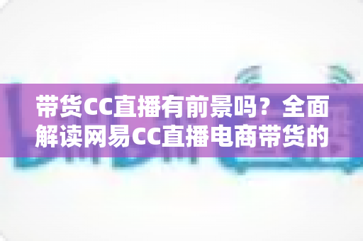 带货CC直播有前景吗？全面解读网易CC直播电商带货的机遇、挑战与实战策略