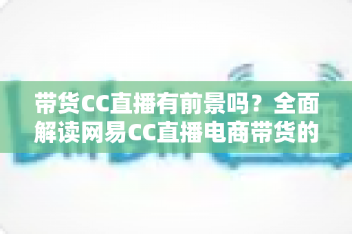 带货CC直播有前景吗？全面解读网易CC直播电商带货的机遇、挑战与实战策略