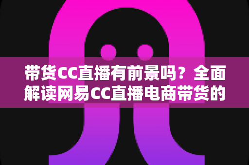带货CC直播有前景吗？全面解读网易CC直播电商带货的机遇、挑战与实战策略