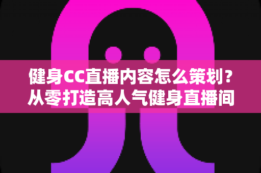 健身CC直播内容怎么策划？从零打造高人气健身直播间的全流程实战指南