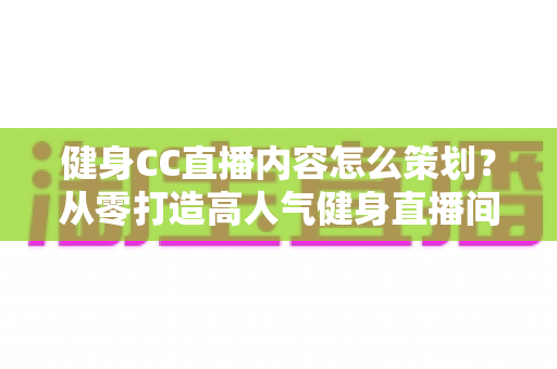 健身CC直播内容怎么策划？从零打造高人气健身直播间的全流程实战指南