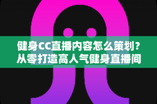 健身CC直播内容怎么策划？从零打造高人气健身直播间的全流程实战指南