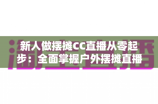 新人做摆摊CC直播从零起步:全面掌握户外摆摊直播的运营技巧与变现方法 新人做摆摊CC直播从零起步:全面掌握户外摆摊直播的运营技巧与变现方法