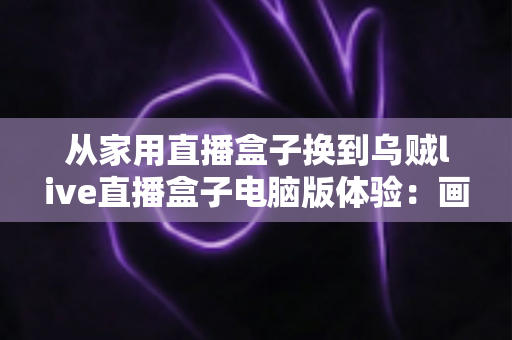 从家用直播盒子换到乌贼live直播盒子电脑版体验：画质、延迟与效率的全面升级实录
