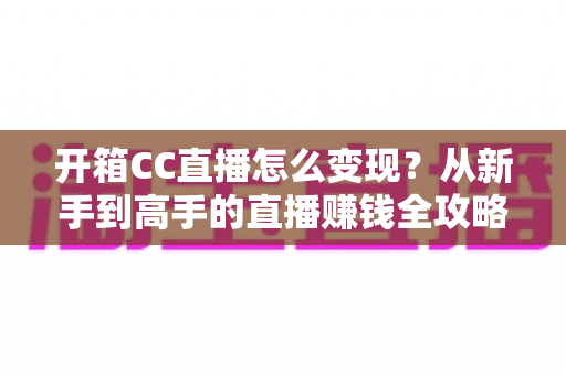 开箱CC直播怎么变现?从新手到高手的直播赚钱全攻略 开箱CC直播怎么变现?从新手到高手的直播赚钱全攻略