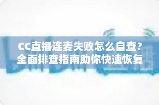 CC直播连麦失败怎么自查？全面排查指南助你快速恢复连麦功能