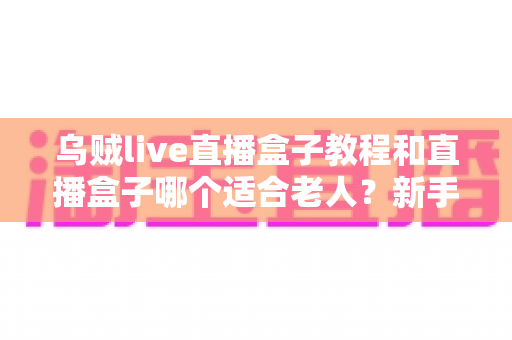 乌贼live直播盒子教程和直播盒子哪个适合老人？新手小白与银发族都能轻松上手的选购与使用全攻略