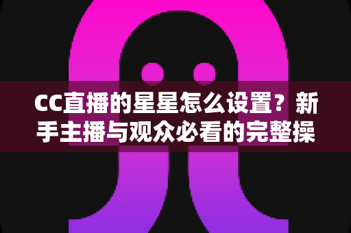 CC直播的星星怎么设置？新手主播与观众必看的完整操作指南