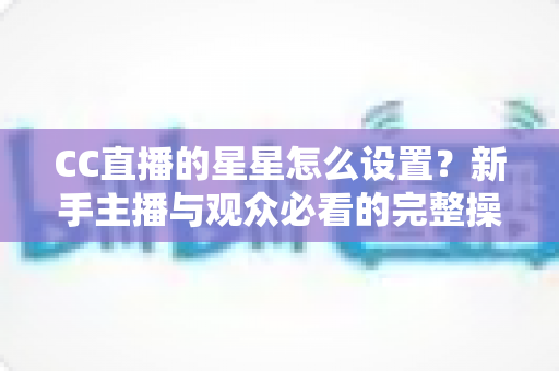 CC直播的星星怎么设置？新手主播与观众必看的完整操作指南