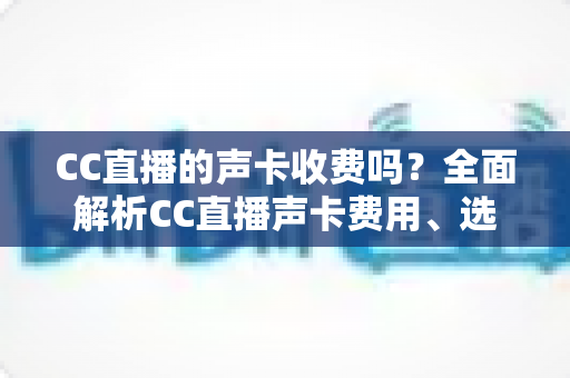 CC直播的声卡收费吗?全面解析CC直播声卡费用、选购技巧与使用指南 CC直播的声卡收费吗?全面解析CC直播声卡费用、选购技巧与使用指南