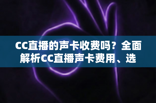 CC直播的声卡收费吗?全面解析CC直播声卡费用、选购技巧与使用指南 CC直播的声卡收费吗?全面解析CC直播声卡费用、选购技巧与使用指南