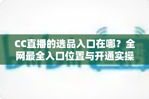 CC直播的选品入口在哪？全网最全入口位置与开通实操指南一文讲透