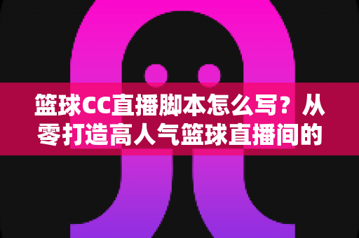 篮球CC直播脚本怎么写？从零打造高人气篮球直播间的完整实战指南