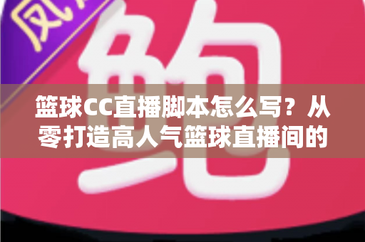 篮球CC直播脚本怎么写？从零打造高人气篮球直播间的完整实战指南