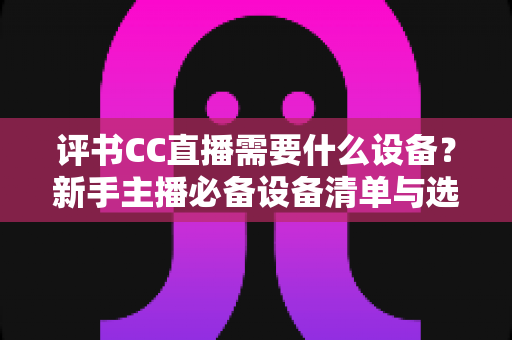评书CC直播需要什么设备?新手主播必备设备清单与选购全攻略 评书CC直播需要什么设备?新手主播必备设备清单与选购全攻略