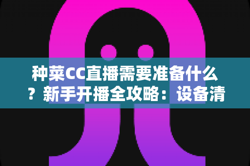 种菜CC直播需要准备什么?新手开播全攻略:设备清单、账号设置与内容策划一站式指南 种菜CC直播需要准备什么?新手开播全攻略:设备清单、账号设置与内容策划一站式指南