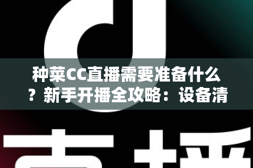 种菜CC直播需要准备什么？新手开播全攻略：设备清单、账号设置与内容策划一站式指南