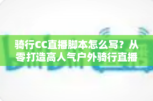 骑行CC直播脚本怎么写？从零打造高人气户外骑行直播的完整攻略