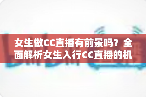 女生做CC直播有前景吗？全面解析女生入行CC直播的机遇、挑战与赚钱潜力