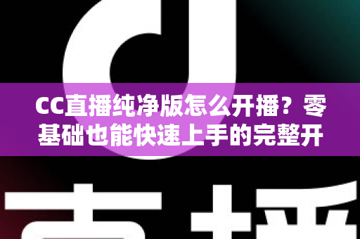 CC直播纯净版怎么开播?零基础也能快速上手的完整开播指南 CC直播纯净版怎么开播?零基础也能快速上手的完整开播指南