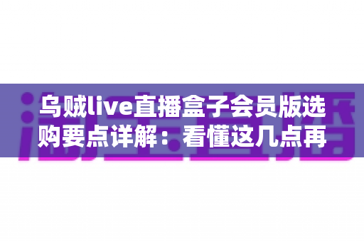 乌贼live直播盒子会员版选购要点详解：看懂这几点再下手，帮你避开九成选购陷阱