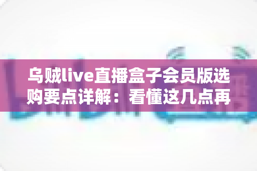 乌贼live直播盒子会员版选购要点详解：看懂这几点再下手，帮你避开九成选购陷阱