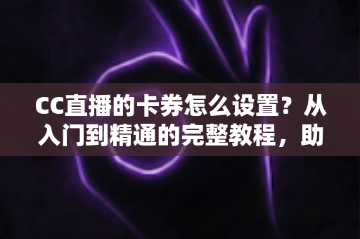 CC直播的卡券怎么设置？从入门到精通的完整教程，助你提升直播间人气与销量