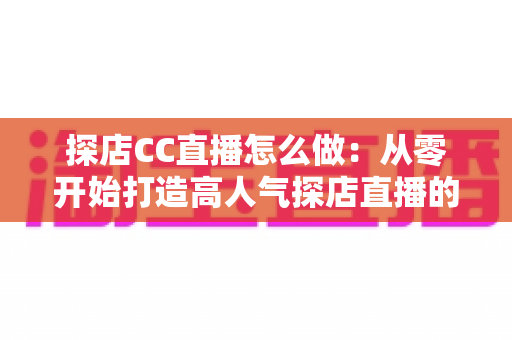 探店CC直播怎么做:从零开始打造高人气探店直播的完整实战指南 探店CC直播怎么做:从零开始打造高人气探店直播的完整实战指南