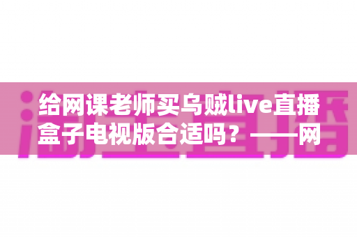 给网课老师买乌贼live直播盒子电视版合适吗?——网课直播设备选购深度解析 给网课老师买乌贼live直播盒子电视版合适吗?——网课直播设备选购深度解析