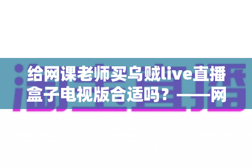 给网课老师买乌贼live直播盒子电视版合适吗?——网课直播设备选购深度解析 给网课老师买乌贼live直播盒子电视版合适吗?——网课直播设备选购深度解析