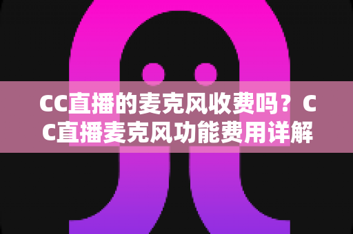CC直播的麦克风收费吗?CC直播麦克风功能费用详解与免费开麦全指南 CC直播的麦克风收费吗?CC直播麦克风功能费用详解与免费开麦全指南