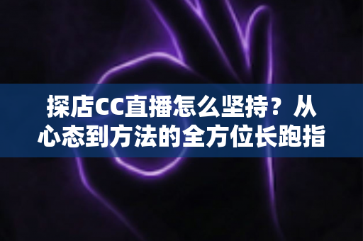 探店CC直播怎么坚持？从心态到方法的全方位长跑指南