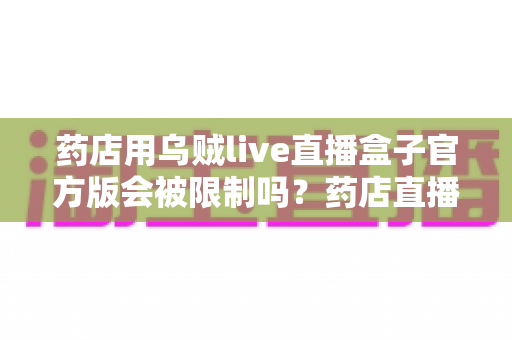 药店用乌贼live直播盒子官方版会被限制吗?药店直播合规使用全解析与风险避坑指南 药店用乌贼live直播盒子官方版会被限制吗?药店直播合规使用全解析与风险避坑指南