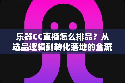 乐器CC直播怎么排品?从选品逻辑到转化落地的全流程实战指南 乐器CC直播怎么排品?从选品逻辑到转化落地的全流程实战指南