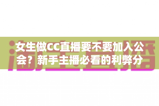 女生做CC直播要不要加入公会？新手主播必看的利弊分析与避坑指南