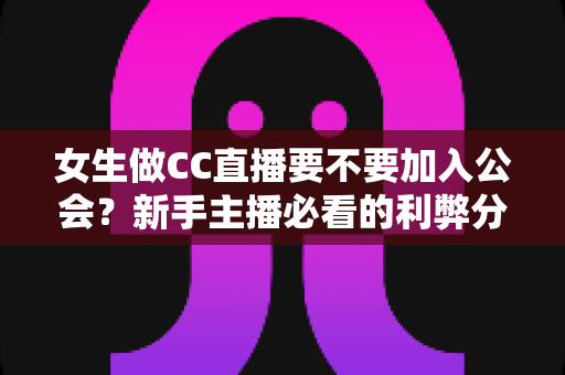 女生做CC直播要不要加入公会？新手主播必看的利弊分析与避坑指南