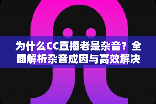 为什么CC直播老是杂音?全面解析杂音成因与高效解决方案 为什么CC直播老是杂音?全面解析杂音成因与高效解决方案
