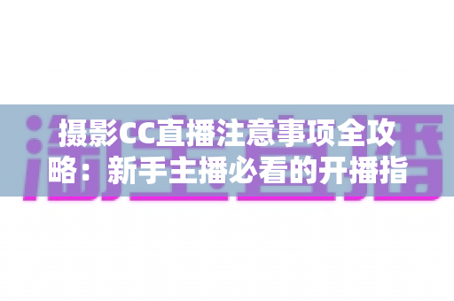 摄影CC直播注意事项全攻略：新手主播必看的开播指南与避坑手册