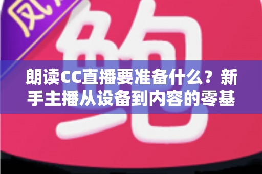 朗读CC直播要准备什么?新手主播从设备到内容的零基础开播全攻略 朗读CC直播要准备什么?新手主播从设备到内容的零基础开播全攻略