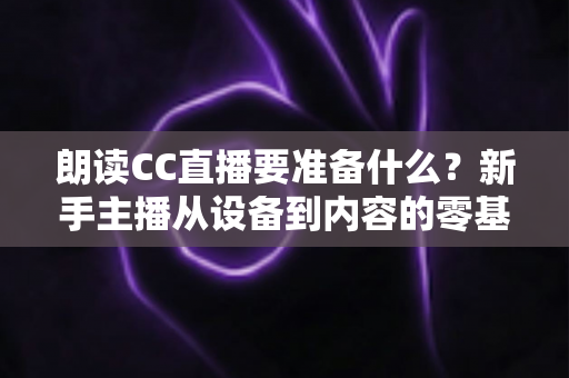 朗读CC直播要准备什么？新手主播从设备到内容的零基础开播全攻略