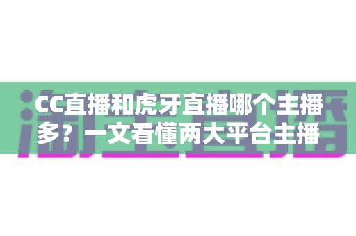 CC直播和虎牙直播哪个主播多？一文看懂两大平台主播规模与生态差异