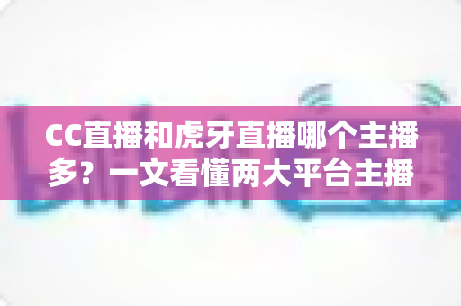 CC直播和虎牙直播哪个主播多？一文看懂两大平台主播规模与生态差异