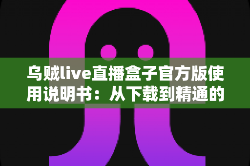 乌贼live直播盒子官方版使用说明书：从下载到精通的完整操作指南