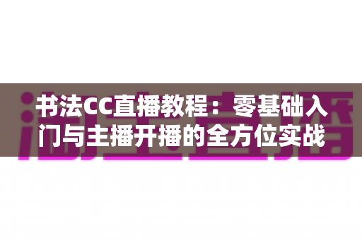 书法CC直播教程：零基础入门与主播开播的全方位实战指南