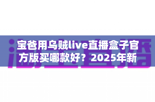 宝爸用乌贼live直播盒子官方版买哪款好？2025年新手爸爸选购指南与避坑攻略