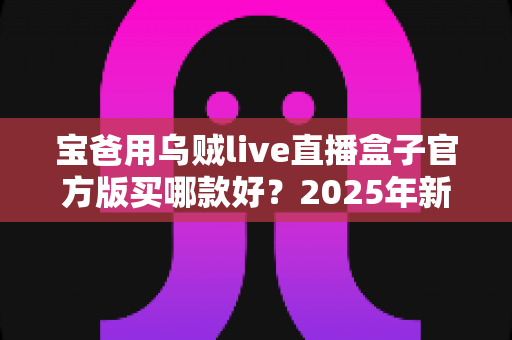 宝爸用乌贼live直播盒子官方版买哪款好？2025年新手爸爸选购指南与避坑攻略