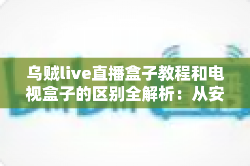 乌贼live直播盒子教程和电视盒子的区别全解析：从安装上手到选购决策的一站式指南