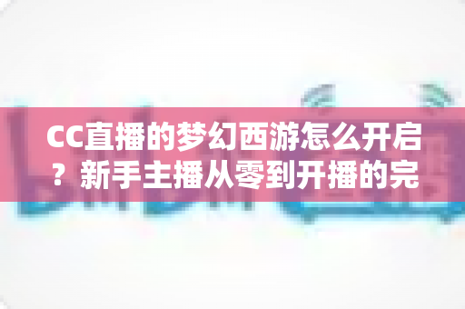 CC直播的梦幻西游怎么开启？新手主播从零到开播的完整实战教程